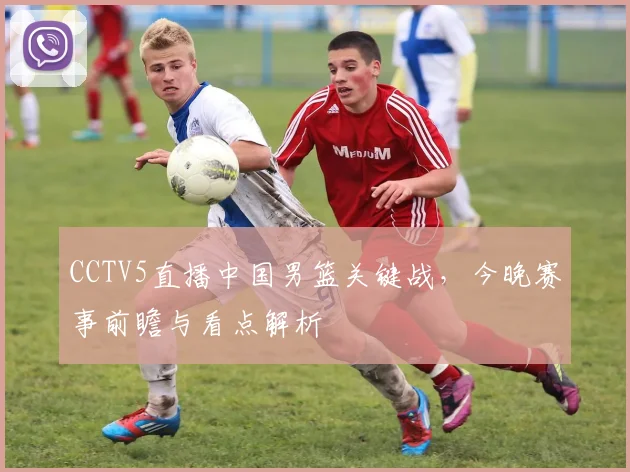 CCTV5直播中国男篮关键战，今晚赛事前瞻与看点解析